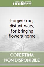 Forgive me, distant wars, for bringing flowers home