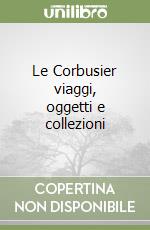 Le Corbusier viaggi, oggetti e collezioni