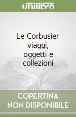 Le Corbusier viaggi, oggetti e collezioni libro