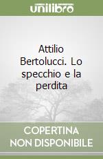 Attilio Bertolucci. Lo specchio e la perdita