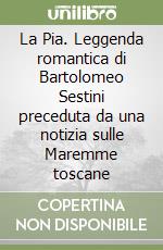 La Pia. Leggenda romantica di Bartolomeo Sestini preceduta da una notizia sulle Maremme toscane