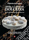 Siena, la grande dolcezza. Ricette dei dolci tradizionali senesi libro