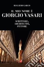 Il mio nome è Giorgio Vasari. Scrittore, architetto, pittore libro