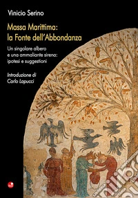 Massa Marittima: la Fonte dell'Abbondanza. Un singolare albero e una ammaliante sirena: ipotesi e suggestioni libro