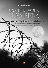 Una benevola luna piena. Memorie di prigionia di Lucio Biasion. Nel contesto della seconda guerra mondiale, eroi anonimi hanno combattuto senza armi libro