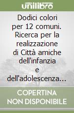 Dodici colori per 12 comuni. Ricerca per la realizzazione di Città amiche dell'infanzia e dell'adolescenza... libro