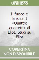 Il fuoco e la rosa. I «Quattro quartetti» di Eliot. Studi su Eliot libro