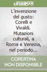 L'invenzione del gusto: Corelli e Vivaldi. Mutazioni culturali, a Roma e Venezia, nel periodo post-barocco libro