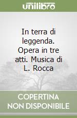 In terra di leggenda. Opera in tre atti. Musica di L. Rocca