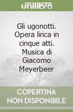 Gli ugonotti. Opera lirica in cinque atti. Musica di Giacomo Meyerbeer libro