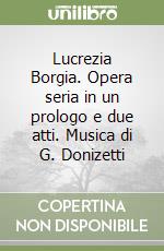 Lucrezia Borgia. Opera seria in un prologo e due atti. Musica di G. Donizetti libro