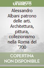 Alessandro Albani patrono delle arti. Architettura, pittura, collezionismo nella Roma del '700 libro