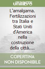 L'amalgama. Fertilizzazioni tra Italia e Stati Uniti d'America nella costruzione della città. Ediz. italiana e inglese