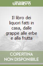 Il libro dei liquori fatti in casa, dalle grappe alle erbe e alla frutta libro