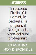 Ti racconto l'Italia. Gli uomini, le battaglie, le prigioni: il Risorgimento visto dai suoi protagonisti libro