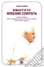 Benedetto XVI: missione compiuta. L'addio del papa che ha disegnato il futuro della Chiesa cattolica tra scandali e congiure libro