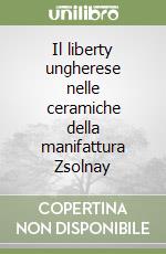 Il liberty ungherese nelle ceramiche della manifattura Zsolnay libro