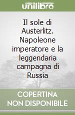 Il sole di Austerlitz. Napoleone imperatore e la leggendaria campagna di Russia