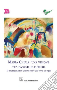 Maria Chiaia: una visione tra passato e futuro. Il protagonismo delle donne dal '900 ad oggi libro