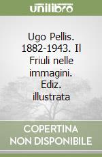 Ugo Pellis. 1882-1943. Il Friuli nelle immagini. Ediz. illustrata