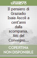 Il pensiero di Graziadio Isaia Ascoli a cent'anni dalla scomparsa. Atti del Convegno (Udine, 3-5 maggio 2007) libro