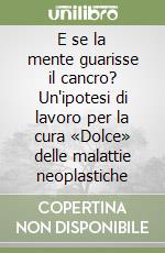 E se la mente guarisse il cancro? Un'ipotesi di lavoro per la cura «Dolce» delle malattie neoplastiche libro