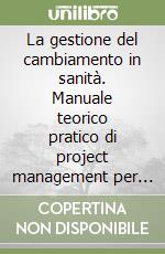 La gestione del cambiamento in sanità. Manuale teorico pratico di project management per operatori sanitari