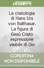 La cristologia di Hans Urs von Balthasar. La figura di Gesù Cristo espressione visibile di Dio libro