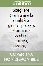 Scegliere. Comprare la qualità al giusto prezzo. Mangiare, vestire, curarsi, lavarsi, abitare, arredare, pulire, viaggiare, investire per il proprio benessere