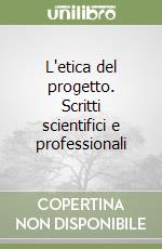 L'etica del progetto. Scritti scientifici e professionali