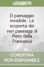 Il paesaggio invisibile. La scoperta dei veri paesaggi di Piero della Francesca libro