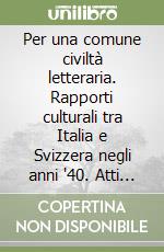 Per una comune civiltà letteraria. Rapporti culturali tra Italia e Svizzera negli anni '40. Atti del Convegno di studi (Ascona, 14-15 ottobre 2002) libro