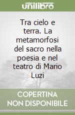 Tra cielo e terra. La metamorfosi del sacro nella poesia e nel teatro di Mario Luzi libro