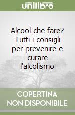 Alcool che fare? Tutti i consigli per prevenire e curare l'alcolismo libro