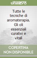 Tutte le tecniche di aromaterapia. Gli oli essenziali curativi e vitali libro