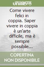 Come vivere felici in coppia. Saper vivere in coppia è un'arte difficile, ma è sempre possibile impararla libro