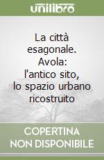 La città esagonale. Avola: l'antico sito, lo spazio urbano ricostruito libro