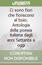 Ci sono fiori che fioriscono al buio. Antologia della poesia italiana dagli anni Settanta a oggi libro