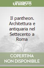 Il pantheon. Architettura e antiquaria nel Settecento a Roma