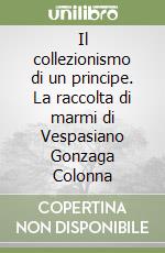 Il collezionismo di un principe. La raccolta di marmi di Vespasiano Gonzaga Colonna libro