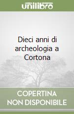 Dieci anni di archeologia a Cortona libro