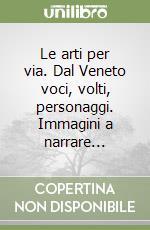 Le arti per via. Dal Veneto voci, volti, personaggi. Immagini a narrare...