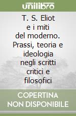 T. S. Eliot e i miti del moderno. Prassi, teoria e ideologia negli scritti critici e filosofici