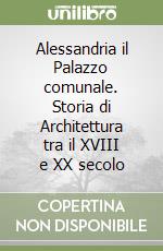 Alessandria il Palazzo comunale. Storia di Architettura tra il XVIII e XX secolo