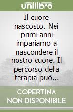 Il cuore nascosto. Nei primi anni impariamo a nascondere il nostro cuore. Il percorso della terapia può aiutarci a ritrovarlo libro