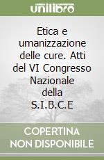 Etica e umanizzazione delle cure. Atti del VI Congresso Nazionale della S.I.B.C.E libro