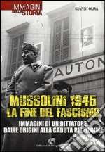 Mussolini 1945: la fine del fascismo. Immagini di un dittatore, dalle origini alla caduta del regime. Ediz. illustrata libro