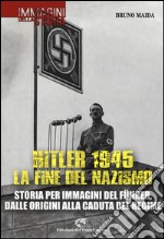 Hitler 1945. La fine del nazismo. Storia per immagini del Führer, dalle origini alla caduta del regime. Ediz. illustrata libro