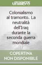 Colonialismo al tramonto. La neutralità dell'Iraq durante la seconda guerra mondiale libro