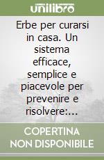 Erbe per curarsi in casa. Un sistema efficace, semplice e piacevole per prevenire e risolvere: raffreddore, mal di testa, forfora... libro